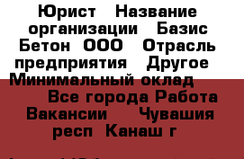 Юрист › Название организации ­ Базис-Бетон, ООО › Отрасль предприятия ­ Другое › Минимальный оклад ­ 25 000 - Все города Работа » Вакансии   . Чувашия респ.,Канаш г.